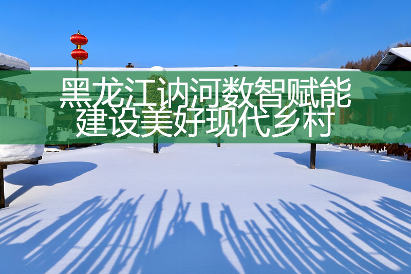 黑龍江訥河數(shù)智賦能建設(shè)美好現(xiàn)代鄉(xiāng)村