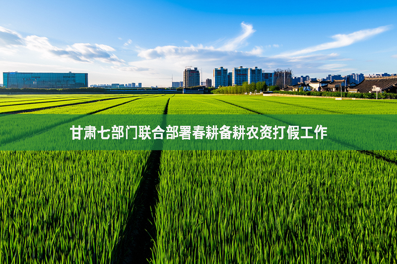 甘肅七部門聯合部署春耕備耕農資打假工作