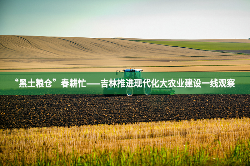 “黑土糧倉”春耕忙——吉林推進現代化大農業建設一線觀察