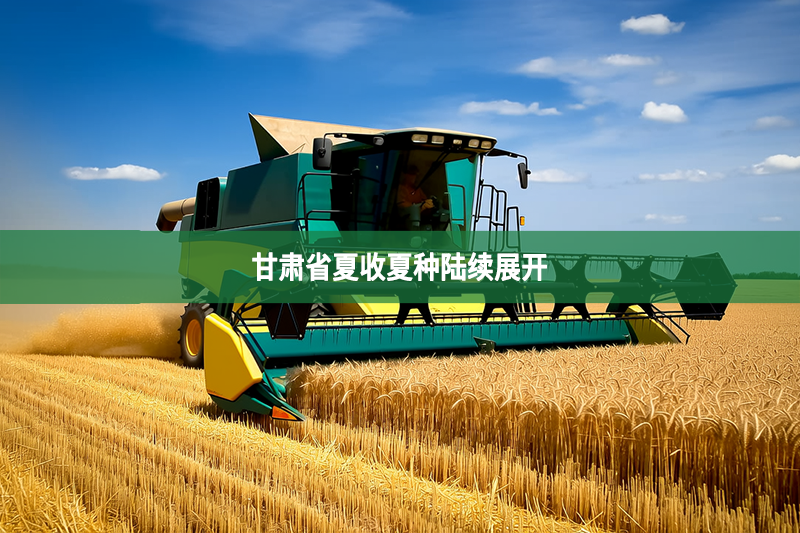 甘肅省夏收夏種陸續展開